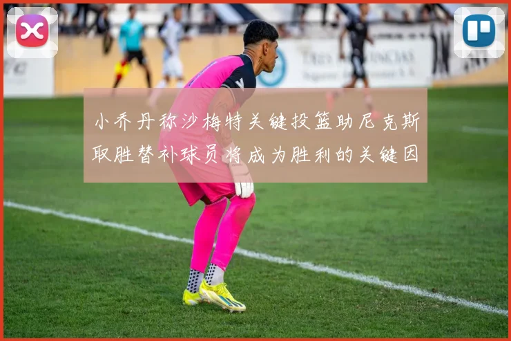 小乔丹称沙梅特关键投篮助尼克斯取胜替补球员将成为胜利的关键因素
