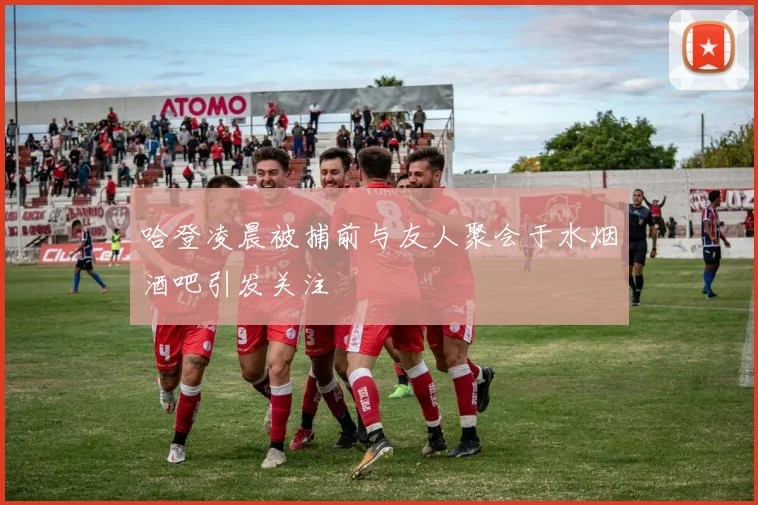 哈登凌晨被捕前与友人聚会于水烟酒吧引发关注