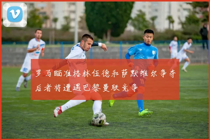 罗马瞄准格林伍德和萨默维尔争夺后者将遭遇巴黎曼联竞争