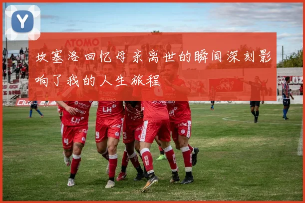 坎塞洛回忆母亲离世的瞬间深刻影响了我的人生旅程