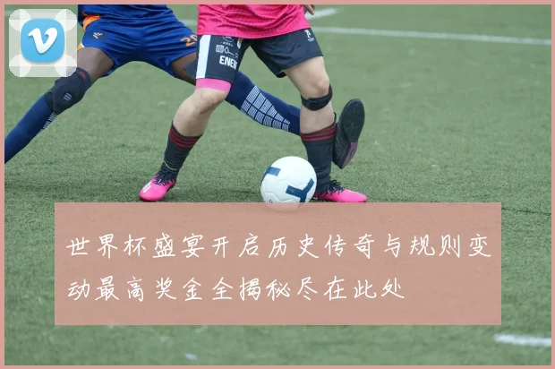 世界杯盛宴开启历史传奇与规则变动最高奖金全揭秘尽在此处