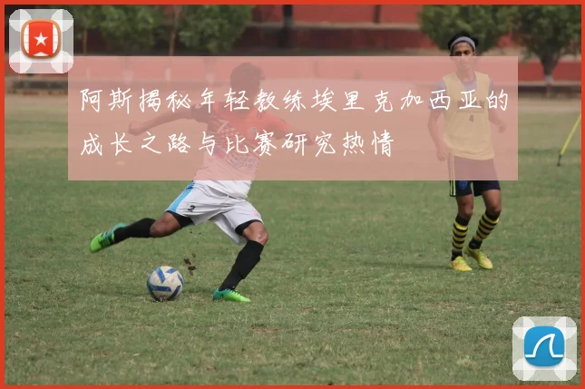 阿斯揭秘年轻教练埃里克加西亚的成长之路与比赛研究热情