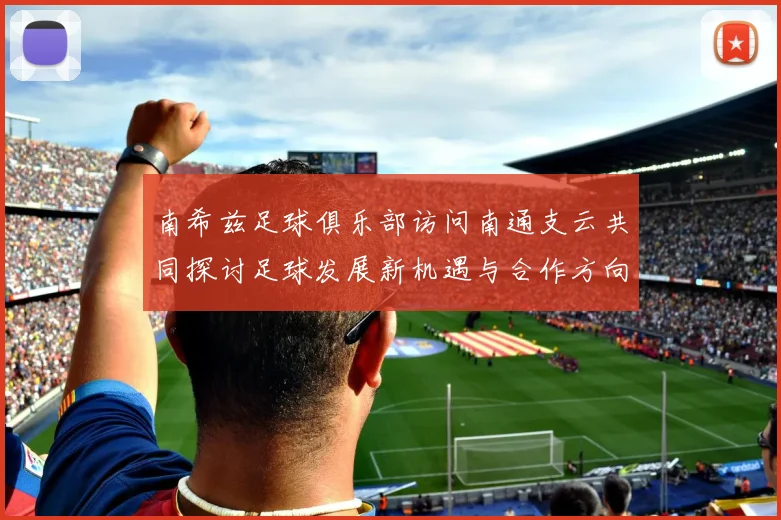 南希兹足球俱乐部访问南通支云共同探讨足球发展新机遇与合作方向