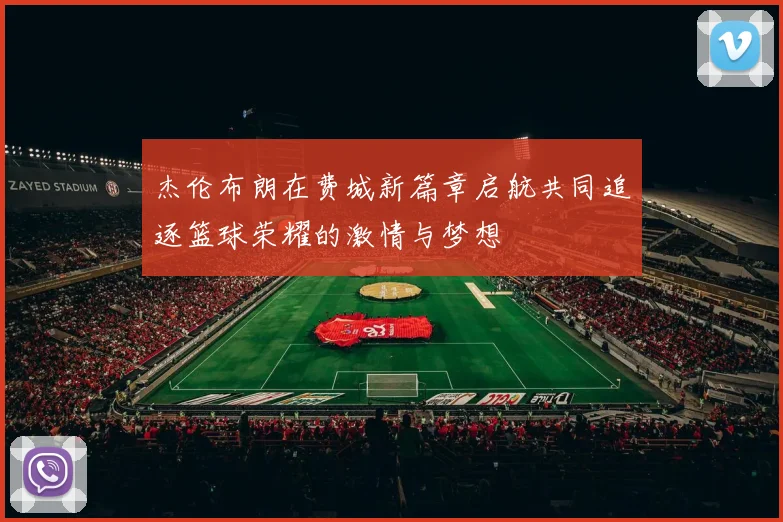 杰伦布朗在费城新篇章启航共同追逐篮球荣耀的激情与梦想