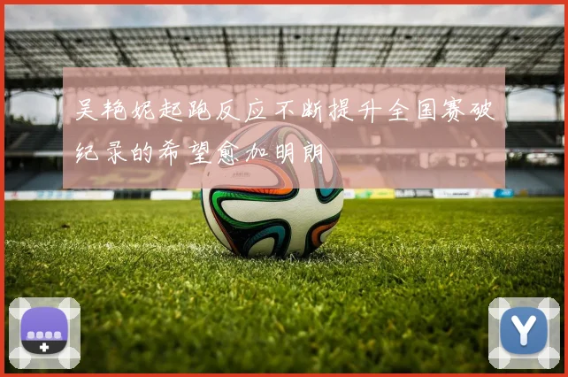 吴艳妮起跑反应不断提升全国赛破纪录的希望愈加明朗