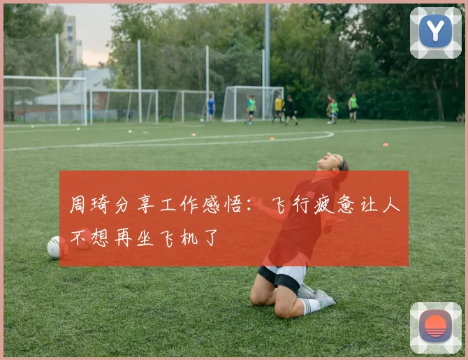 周琦分享工作感悟：飞行疲惫让人不想再坐飞机了