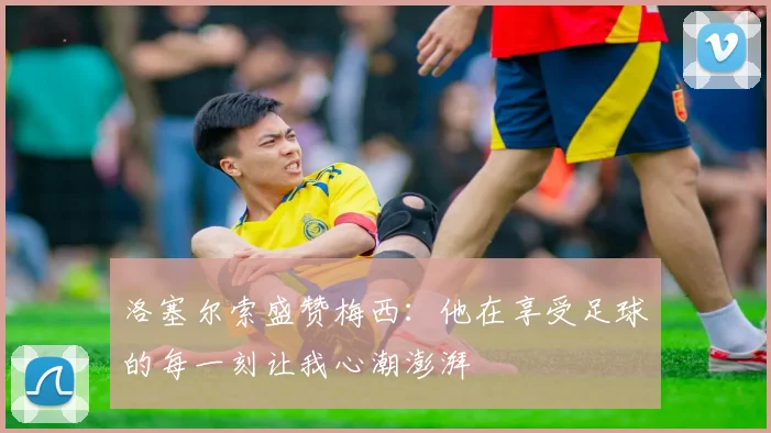 洛塞尔索盛赞梅西：他在享受足球的每一刻让我心潮澎湃