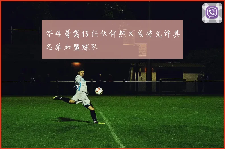 字母哥需信任伙伴热火或将允许其兄弟加盟球队