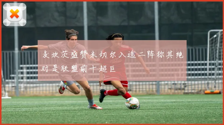 麦坎茨盛赞米切尔入选二阵称其绝对是联盟前十超巨