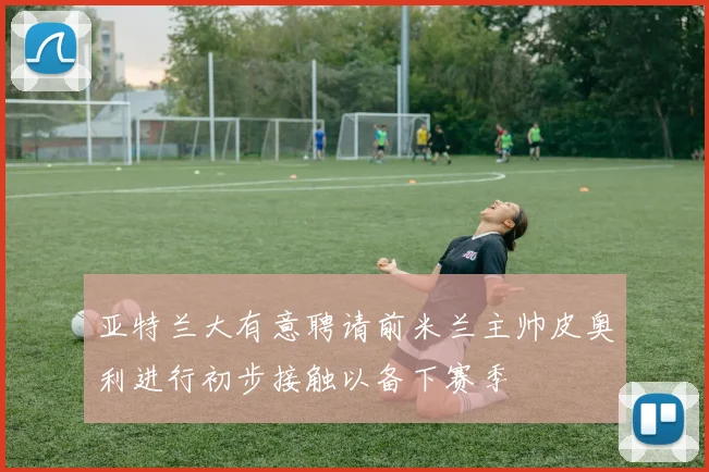 亚特兰大有意聘请前米兰主帅皮奥利进行初步接触以备下赛季