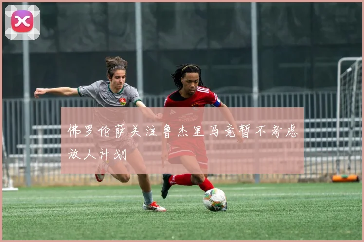 佛罗伦萨关注鲁杰里马竞暂不考虑放人计划