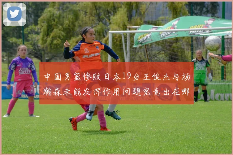 中国男篮惨败日本19分王俊杰与杨瀚森未能发挥作用问题究竟出在哪儿