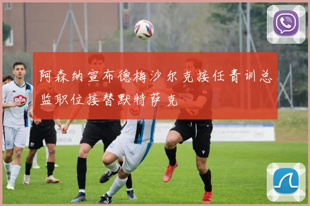 阿森纳宣布德梅沙尔克接任青训总监职位接替默特萨克