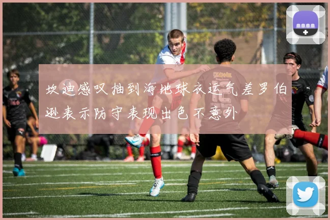 坎迪感叹抽到海地球衣运气差罗伯逊表示防守表现出色不意外