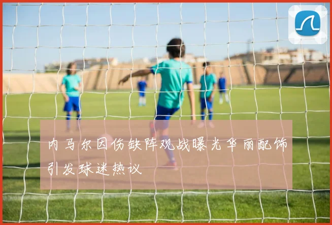 内马尔因伤缺阵观战曝光华丽配饰引发球迷热议