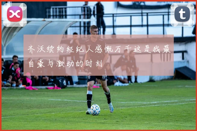 齐沃续约经纪人感慨万千这是我最自豪与激动的时刻