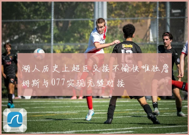 湖人历史上超巨交接不愉快唯独詹姆斯与077实现无缝对接