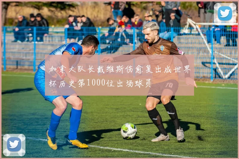 加拿大队长戴维斯伤愈复出成世界杯历史第1000位出场球员